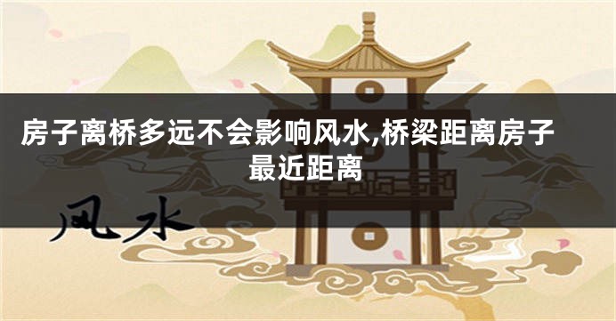 房子离桥多远不会影响风水,桥梁距离房子最近距离
