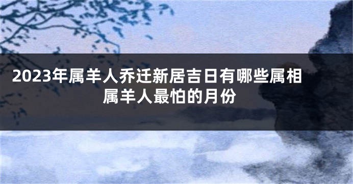 2023年属羊人乔迁新居吉日有哪些属相 属羊人最怕的月份