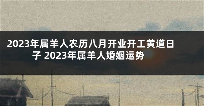 2023年属羊人农历八月开业开工黄道日子 2023年属羊人婚姻运势