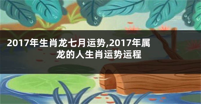 2017年生肖龙七月运势,2017年属龙的人生肖运势运程