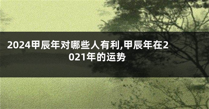 2024甲辰年对哪些人有利,甲辰年在2021年的运势