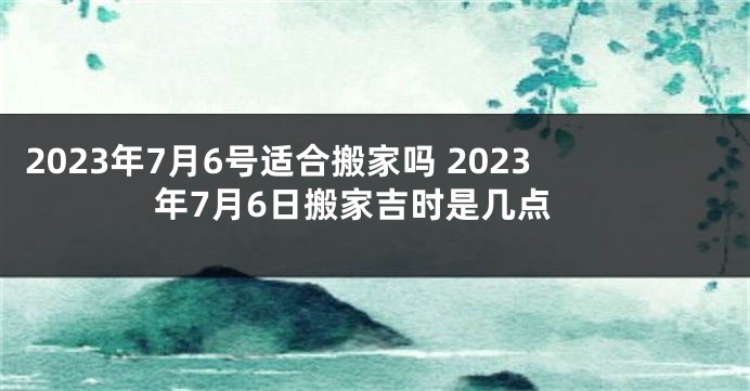 2023年7月6号适合搬家吗 2023年7月6日搬家吉时是几点