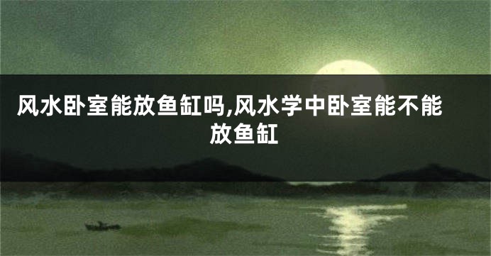 风水卧室能放鱼缸吗,风水学中卧室能不能放鱼缸