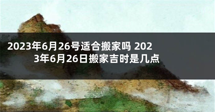 2023年6月26号适合搬家吗 2023年6月26日搬家吉时是几点