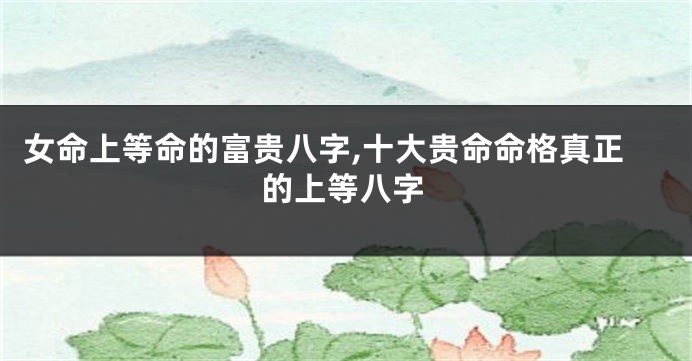 女命上等命的富贵八字,十大贵命命格真正的上等八字