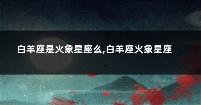 白羊座是火象星座么,白羊座火象星座