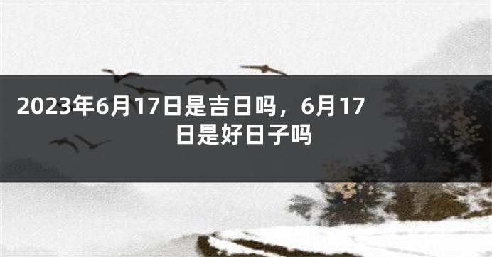 2023年6月17日是吉日吗，6月17日是好日子吗