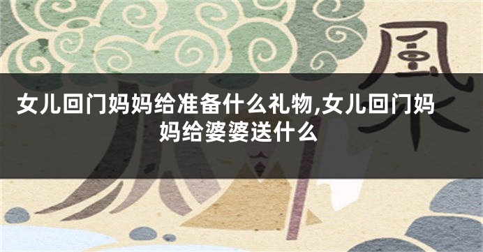 女儿回门妈妈给准备什么礼物,女儿回门妈妈给婆婆送什么