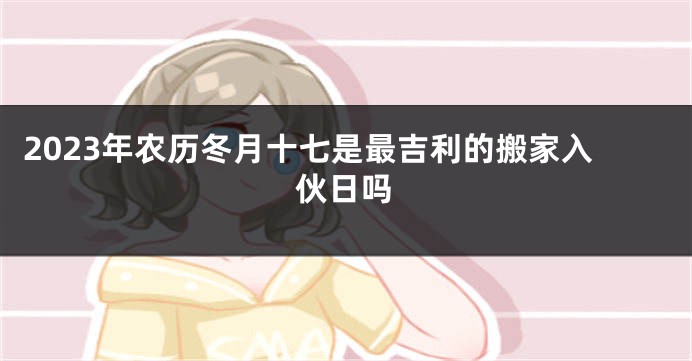 2023年农历冬月十七是最吉利的搬家入伙日吗