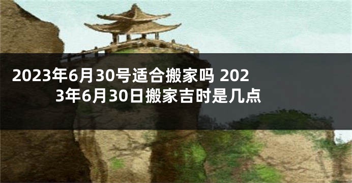 2023年6月30号适合搬家吗 2023年6月30日搬家吉时是几点