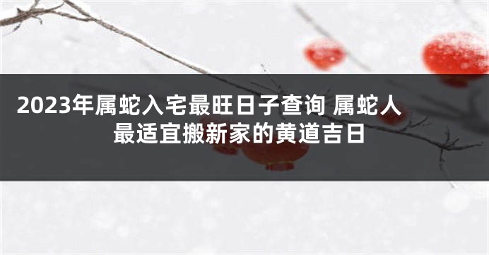 2023年属蛇入宅最旺日子查询 属蛇人最适宜搬新家的黄道吉日