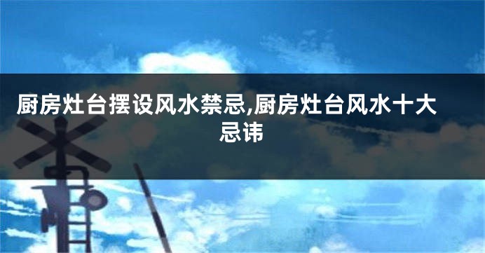 厨房灶台摆设风水禁忌,厨房灶台风水十大忌讳