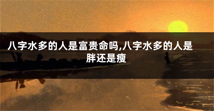 八字水多的人是富贵命吗,八字水多的人是胖还是瘦