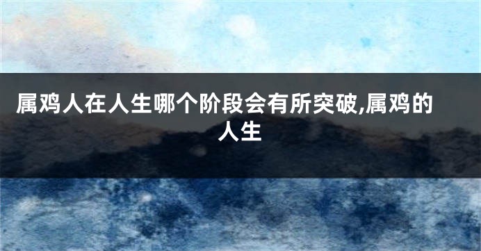 属鸡人在人生哪个阶段会有所突破,属鸡的人生