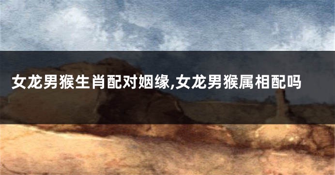 女龙男猴生肖配对姻缘,女龙男猴属相配吗