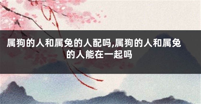 属狗的人和属兔的人配吗,属狗的人和属兔的人能在一起吗