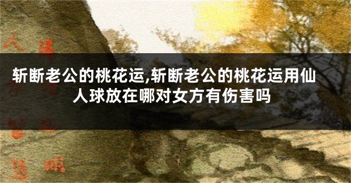 斩断老公的桃花运,斩断老公的桃花运用仙人球放在哪对女方有伤害吗