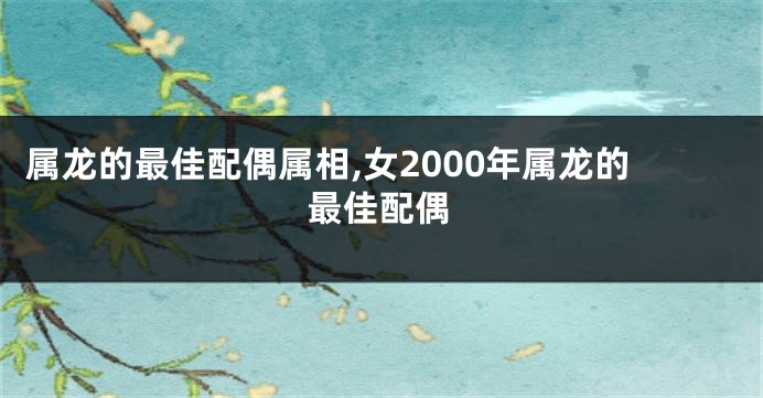 属龙的最佳配偶属相,女2000年属龙的最佳配偶