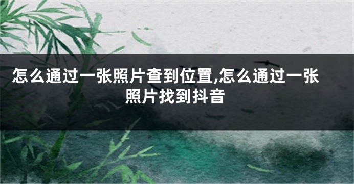 怎么通过一张照片查到位置,怎么通过一张照片找到抖音