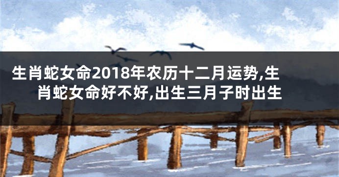 生肖蛇女命2018年农历十二月运势,生肖蛇女命好不好,出生三月子时出生