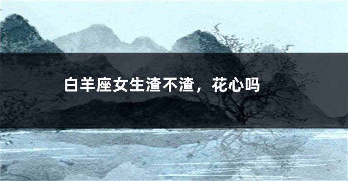 白羊座女生渣不渣，花心吗 