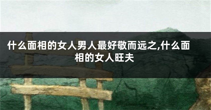 什么面相的女人男人最好敬而远之,什么面相的女人旺夫