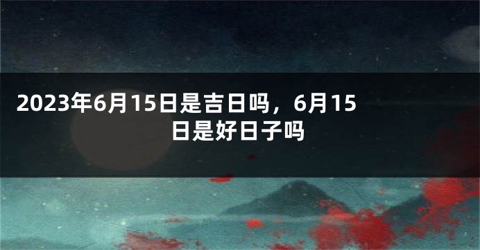 2023年6月15日是吉日吗，6月15日是好日子吗