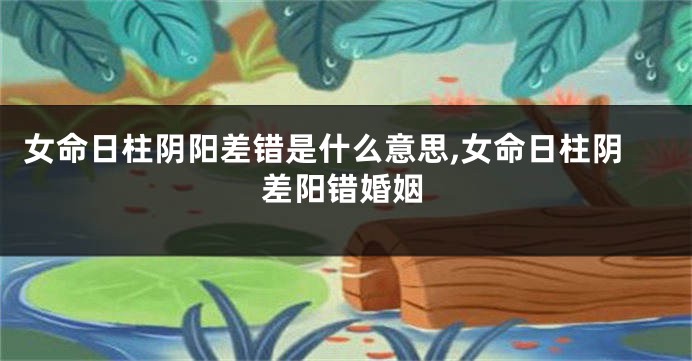 女命日柱阴阳差错是什么意思,女命日柱阴差阳错婚姻