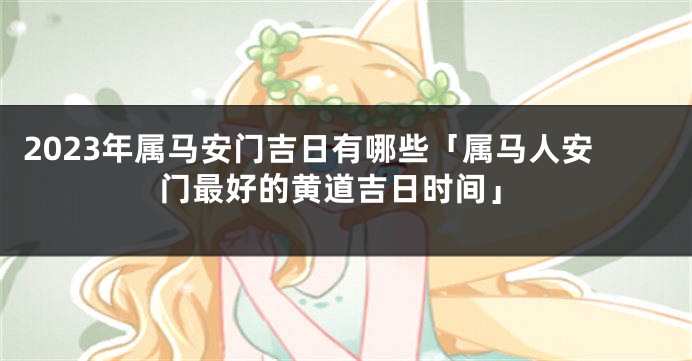 2023年属马安门吉日有哪些「属马人安门最好的黄道吉日时间」