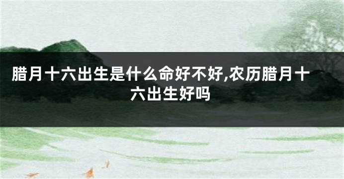 腊月十六出生是什么命好不好,农历腊月十六出生好吗