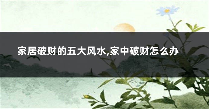 家居破财的五大风水,家中破财怎么办