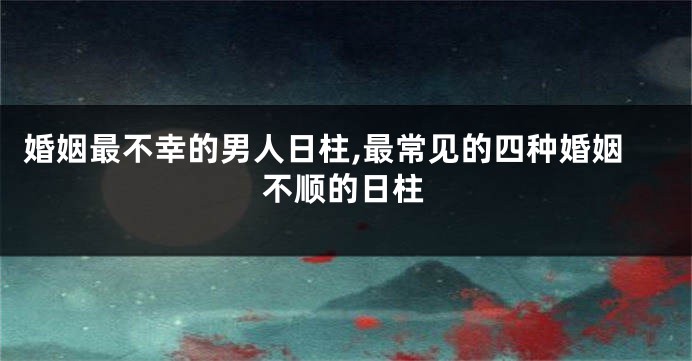 婚姻最不幸的男人日柱,最常见的四种婚姻不顺的日柱