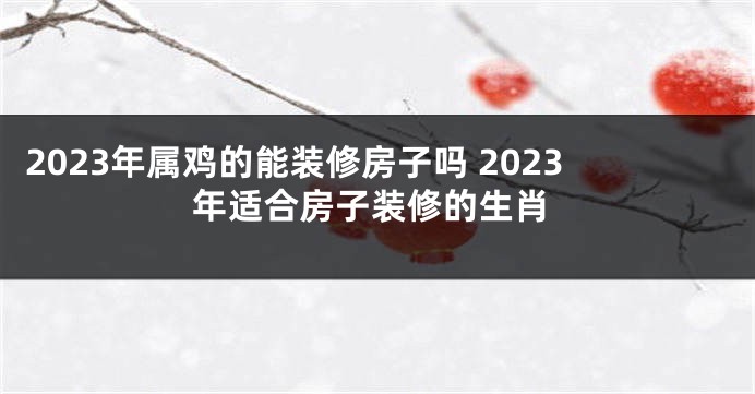 2023年属鸡的能装修房子吗 2023年适合房子装修的生肖