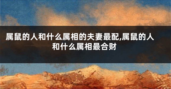 属鼠的人和什么属相的夫妻最配,属鼠的人和什么属相最合财
