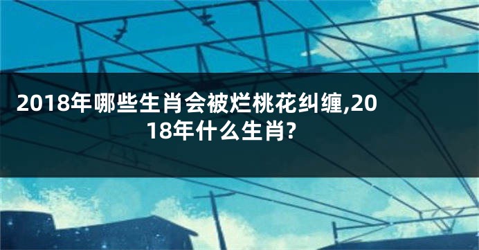 2018年哪些生肖会被烂桃花纠缠,2018年什么生肖?