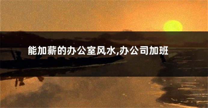 能加薪的办公室风水,办公司加班