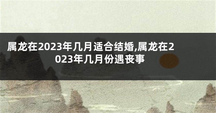 属龙在2023年几月适合结婚,属龙在2023年几月份遇丧事