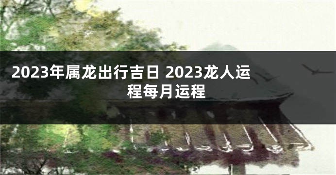 2023年属龙出行吉日 2023龙人运程每月运程