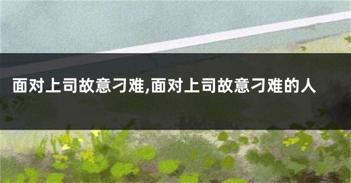 面对上司故意刁难,面对上司故意刁难的人
