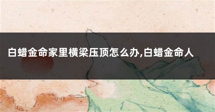 白蜡金命家里横梁压顶怎么办,白蜡金命人