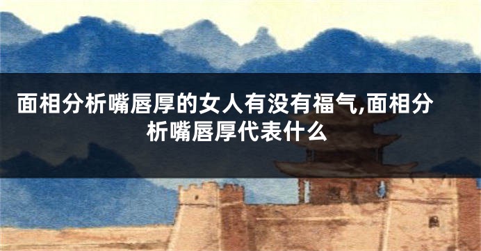 面相分析嘴唇厚的女人有没有福气,面相分析嘴唇厚代表什么