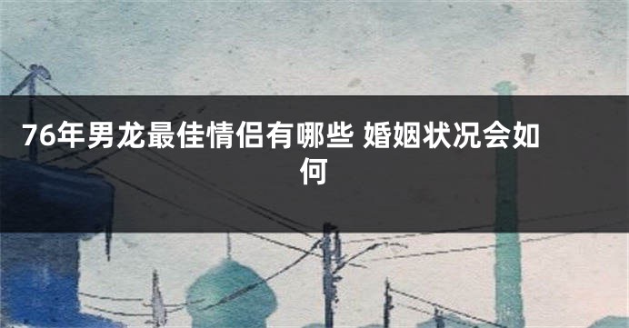 76年男龙最佳情侣有哪些 婚姻状况会如何