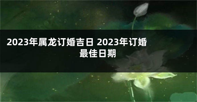 2023年属龙订婚吉日 2023年订婚最佳日期