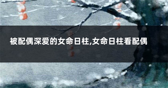 被配偶深爱的女命日柱,女命日柱看配偶