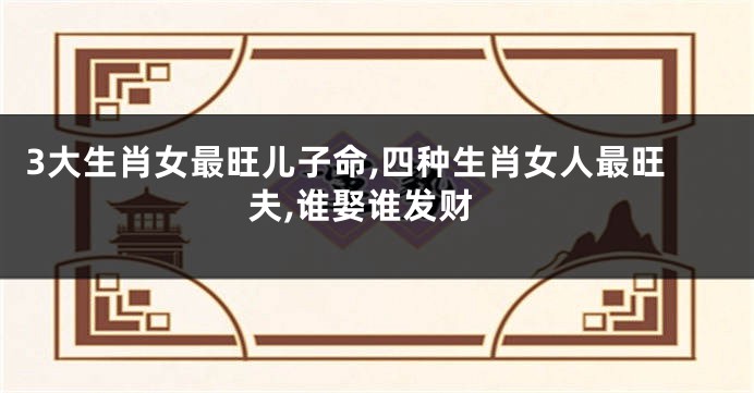 3大生肖女最旺儿子命,四种生肖女人最旺夫,谁娶谁发财