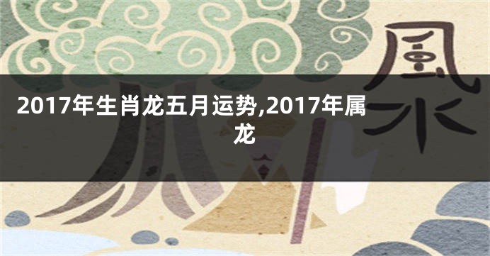 2017年生肖龙五月运势,2017年属龙