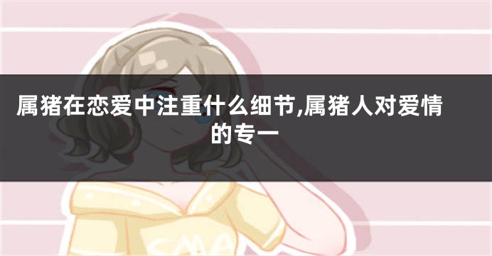 属猪在恋爱中注重什么细节,属猪人对爱情的专一