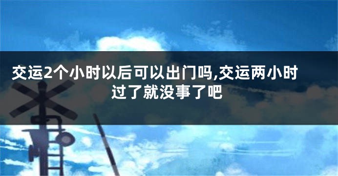 交运2个小时以后可以出门吗,交运两小时过了就没事了吧