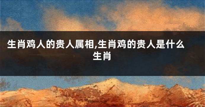 生肖鸡人的贵人属相,生肖鸡的贵人是什么生肖