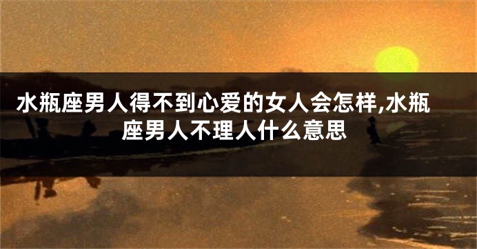水瓶座男人得不到心爱的女人会怎样,水瓶座男人不理人什么意思
